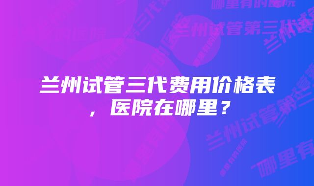 兰州试管三代费用价格表，医院在哪里？