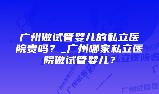 广州做试管婴儿的私立医院贵吗？_广州哪家私立医院做试管婴儿？