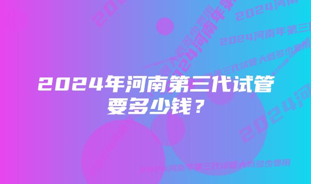 2024年河南第三代试管要多少钱？