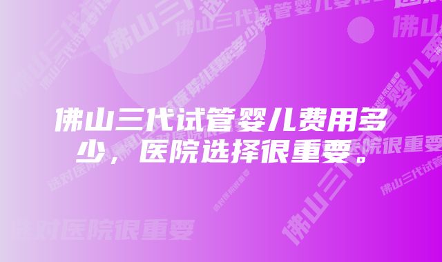 佛山三代试管婴儿费用多少，医院选择很重要。