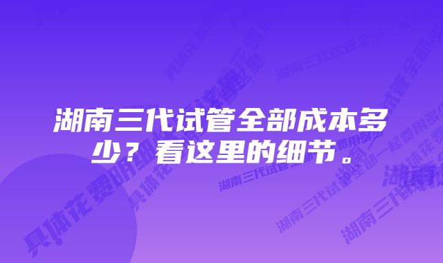 湖南三代试管全部成本多少？看这里的细节。