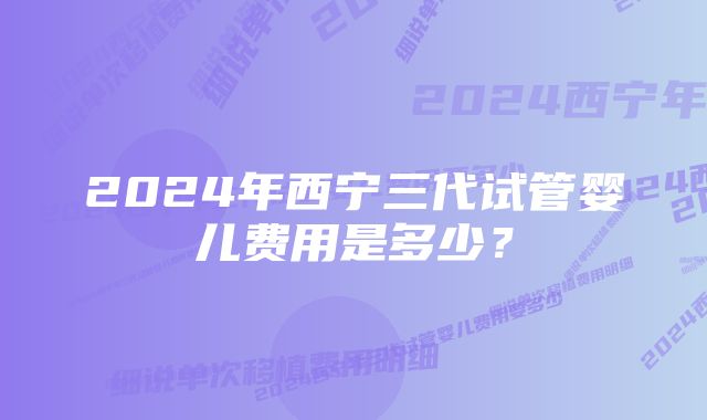 2024年西宁三代试管婴儿费用是多少？