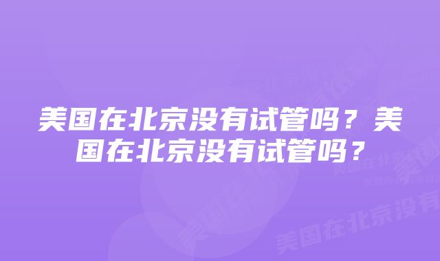 美国在北京没有试管吗？美国在北京没有试管吗？