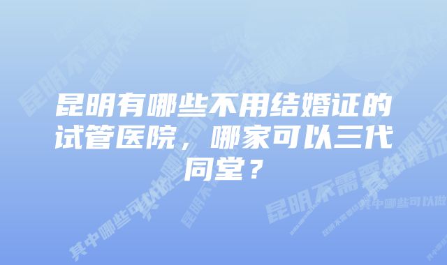 昆明有哪些不用结婚证的试管医院，哪家可以三代同堂？