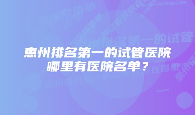 惠州排名第一的试管医院哪里有医院名单？