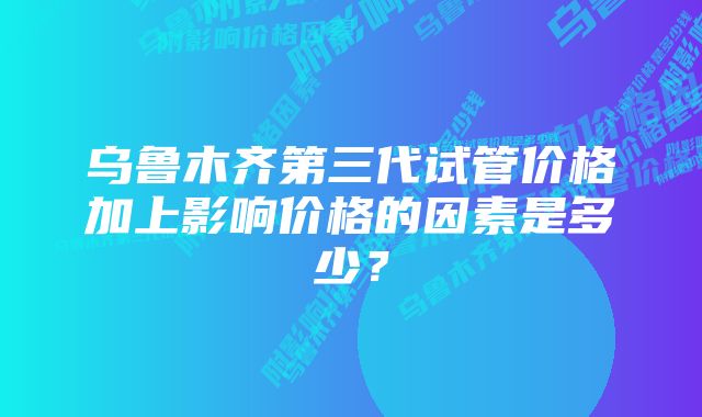 乌鲁木齐第三代试管价格加上影响价格的因素是多少？