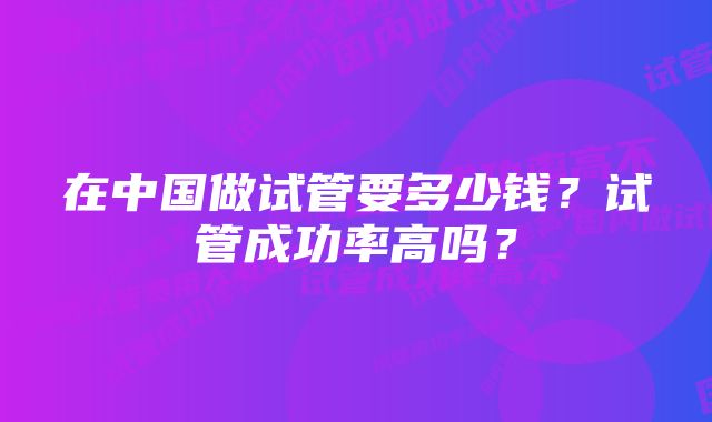 在中国做试管要多少钱？试管成功率高吗？