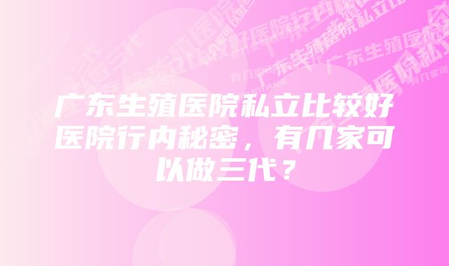 广东生殖医院私立比较好医院行内秘密，有几家可以做三代？