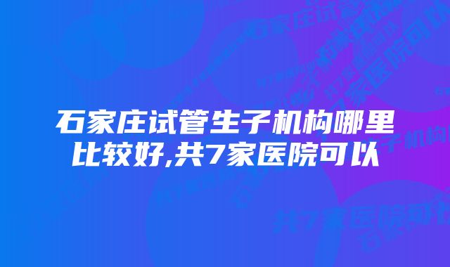 石家庄试管生子机构哪里比较好,共7家医院可以