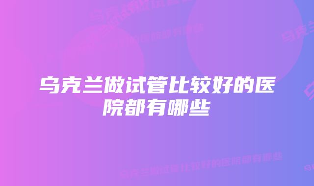 乌克兰做试管比较好的医院都有哪些