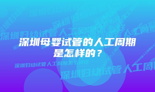 深圳母婴试管的人工周期是怎样的？