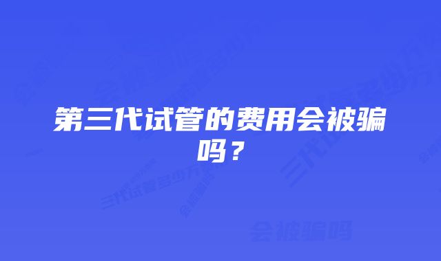 第三代试管的费用会被骗吗？