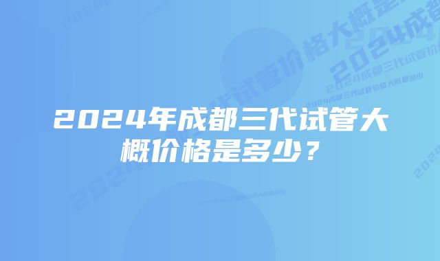 2024年成都三代试管大概价格是多少？