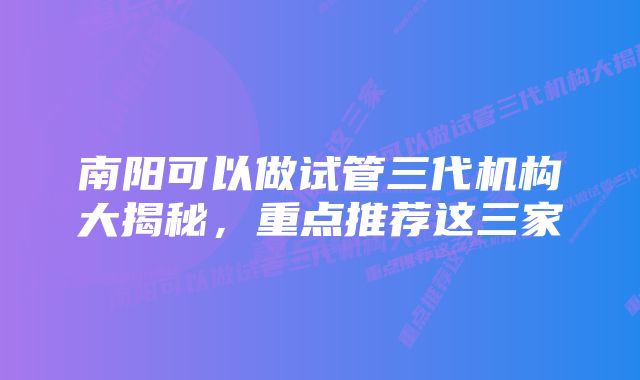 南阳可以做试管三代机构大揭秘，重点推荐这三家