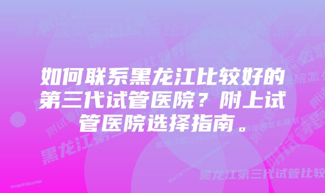 如何联系黑龙江比较好的第三代试管医院？附上试管医院选择指南。