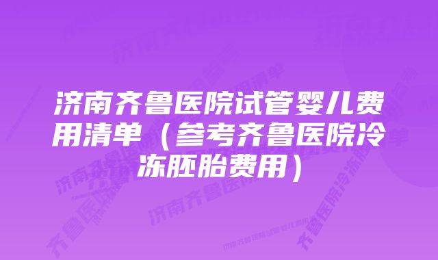 济南齐鲁医院试管婴儿费用清单（参考齐鲁医院冷冻胚胎费用）