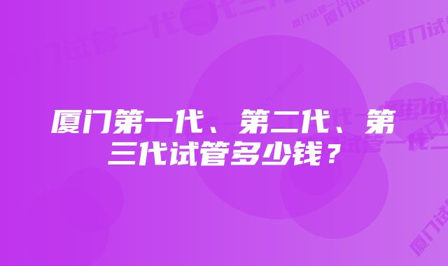 厦门第一代、第二代、第三代试管多少钱？