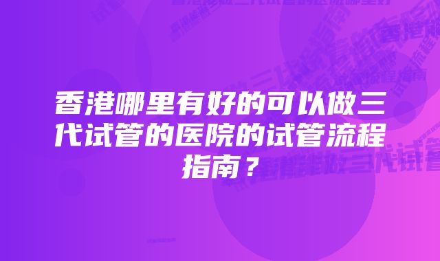 香港哪里有好的可以做三代试管的医院的试管流程指南？