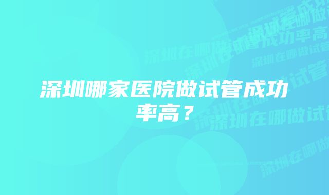 深圳哪家医院做试管成功率高？