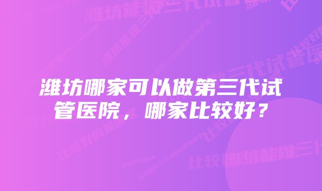 潍坊哪家可以做第三代试管医院，哪家比较好？