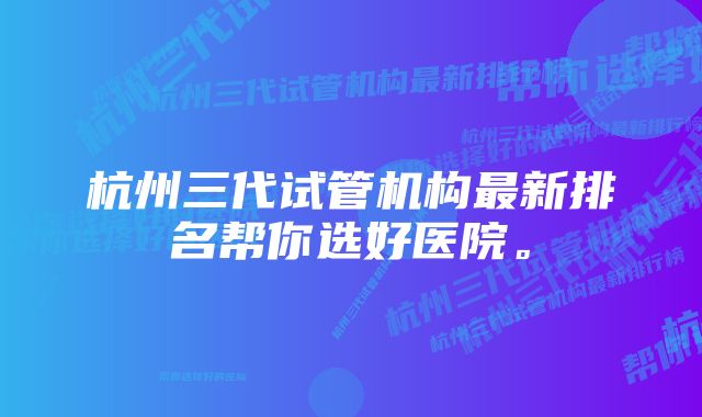 杭州三代试管机构最新排名帮你选好医院。