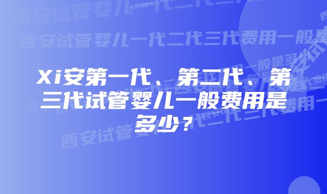 Xi安第一代、第二代、第三代试管婴儿一般费用是多少？