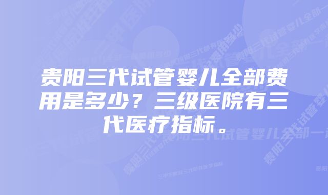 贵阳三代试管婴儿全部费用是多少？三级医院有三代医疗指标。