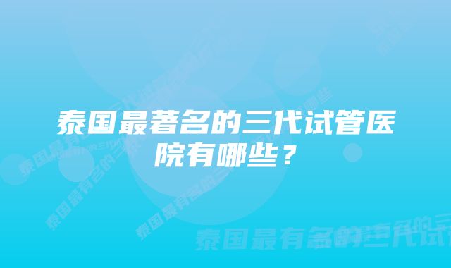 泰国最著名的三代试管医院有哪些？