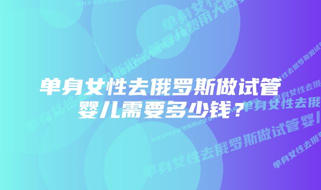 单身女性去俄罗斯做试管婴儿需要多少钱？