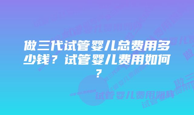 做三代试管婴儿总费用多少钱？试管婴儿费用如何？