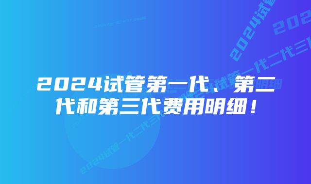 2024试管第一代、第二代和第三代费用明细！