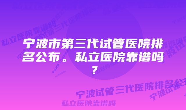 宁波市第三代试管医院排名公布。私立医院靠谱吗？