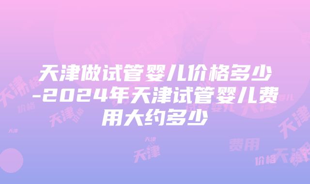 天津做试管婴儿价格多少-2024年天津试管婴儿费用大约多少