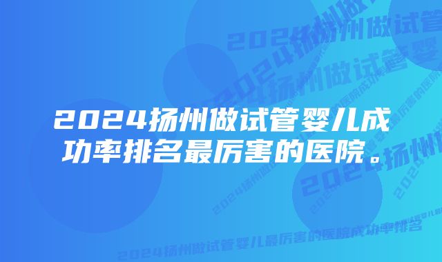 2024扬州做试管婴儿成功率排名最厉害的医院。