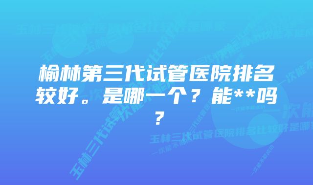 榆林第三代试管医院排名较好。是哪一个？能**吗？