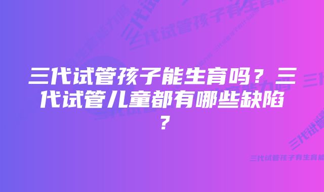 三代试管孩子能生育吗？三代试管儿童都有哪些缺陷？