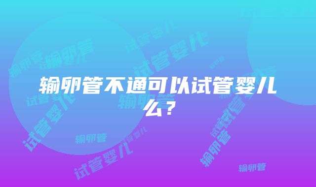 输卵管不通可以试管婴儿么？