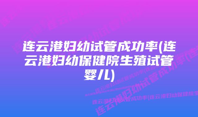 连云港妇幼试管成功率(连云港妇幼保健院生殖试管婴儿)