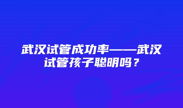 武汉试管成功率——武汉试管孩子聪明吗？