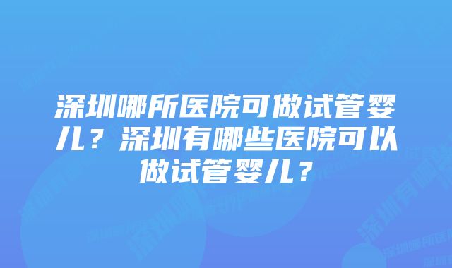 深圳哪所医院可做试管婴儿？深圳有哪些医院可以做试管婴儿？