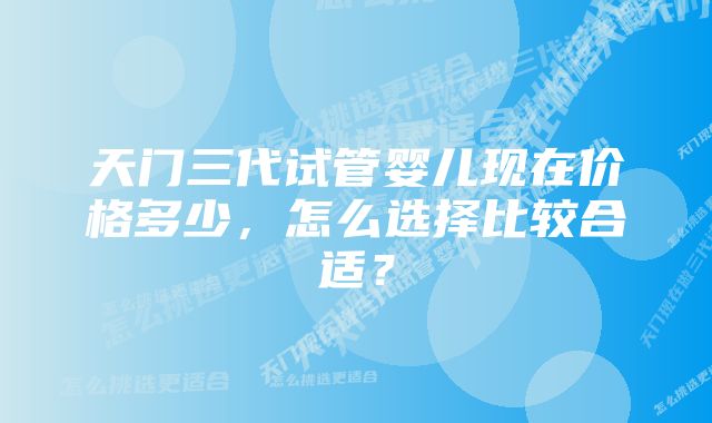 天门三代试管婴儿现在价格多少，怎么选择比较合适？