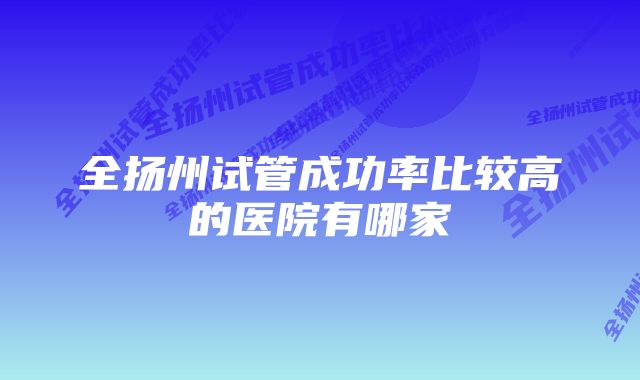 全扬州试管成功率比较高的医院有哪家