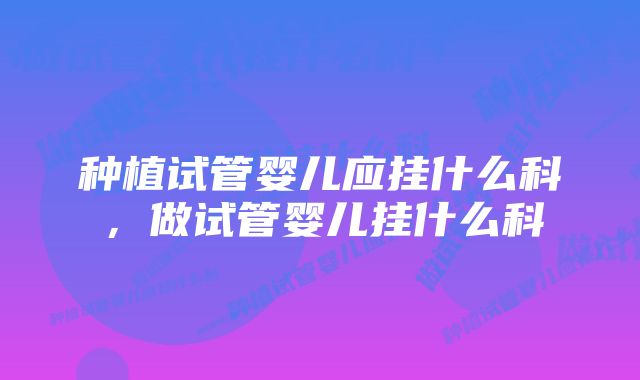 种植试管婴儿应挂什么科，做试管婴儿挂什么科