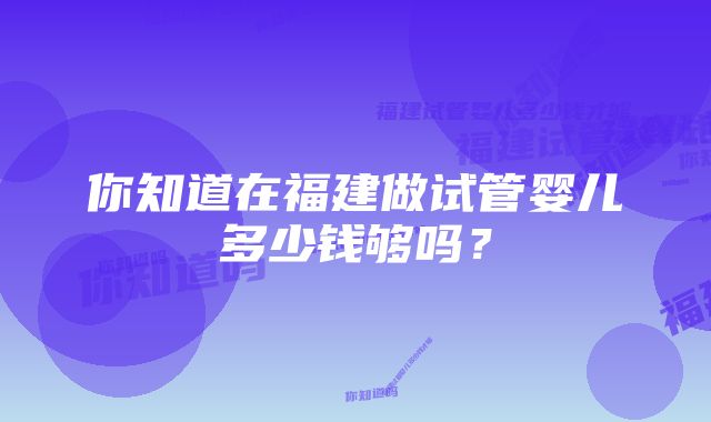 你知道在福建做试管婴儿多少钱够吗？