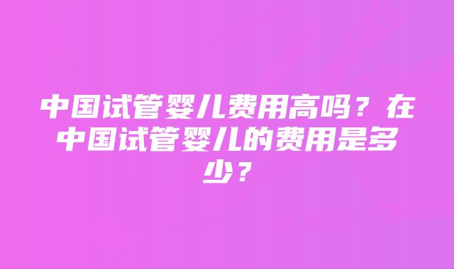 中国试管婴儿费用高吗？在中国试管婴儿的费用是多少？