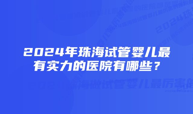 2024年珠海试管婴儿最有实力的医院有哪些？