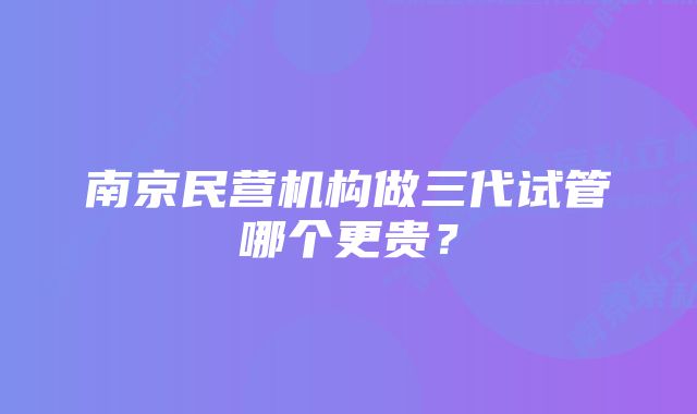 南京民营机构做三代试管哪个更贵？