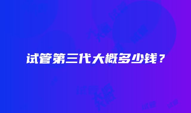 试管第三代大概多少钱？