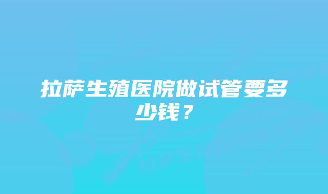 拉萨生殖医院做试管要多少钱？