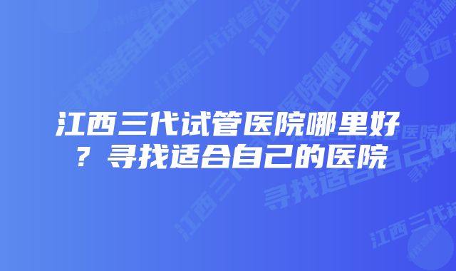 江西三代试管医院哪里好？寻找适合自己的医院